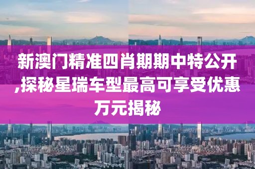新澳門精準四肖期期中特公開,探秘星瑞車型最高可享受優惠萬元揭秘