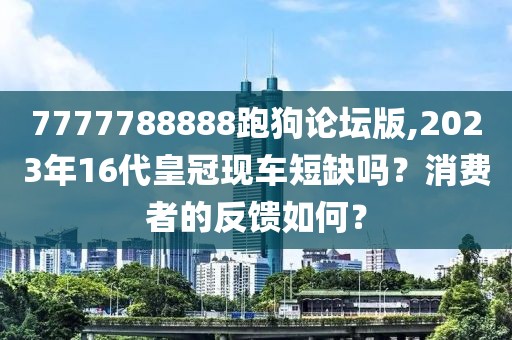 7777788888跑狗論壇版,2023年16代皇冠現車短缺嗎？消費者的反饋如何？