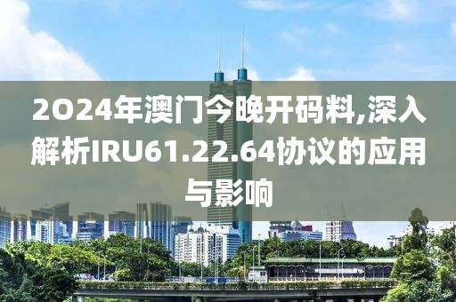 2O24年澳門今晚開碼料,深入解析IRU61.22.64協議的應用與影響
