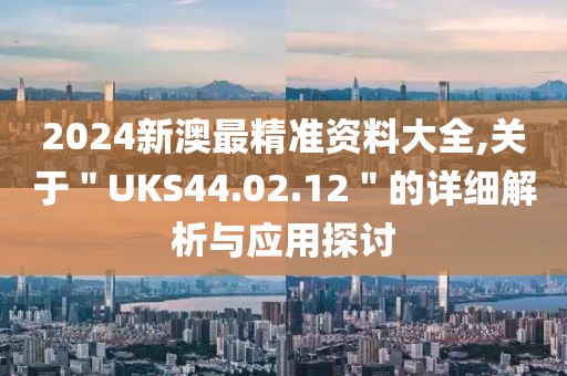2024新澳最精準資料大全,關于＂UKS44.02.12＂的詳細解析與應用探討