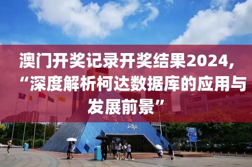 澳門開獎記錄開獎結果2024,“深度解析柯達數據庫的應用與發展前景”