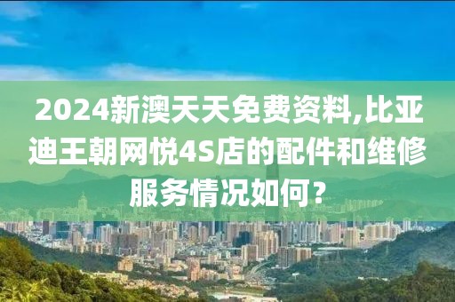 2024新澳天天免費資料,比亞迪王朝網悅4S店的配件和維修服務情況如何？