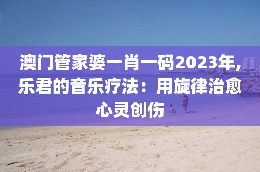 澳門管家婆一肖一碼2023年,樂君的音樂療法：用旋律治愈心靈創傷