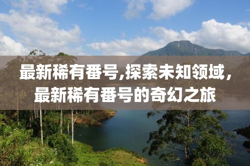 最新稀有番號,探索未知領域，最新稀有番號的奇幻之旅