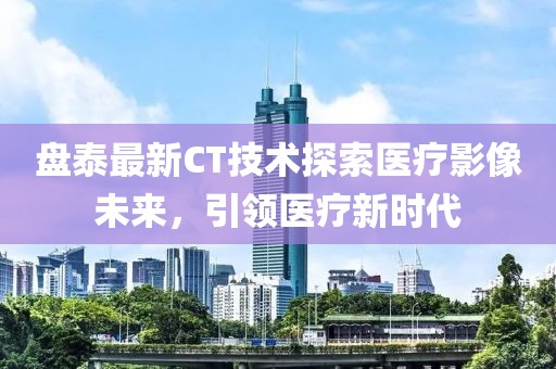 盤泰最新CT技術探索醫療影像未來，引領醫療新時代
