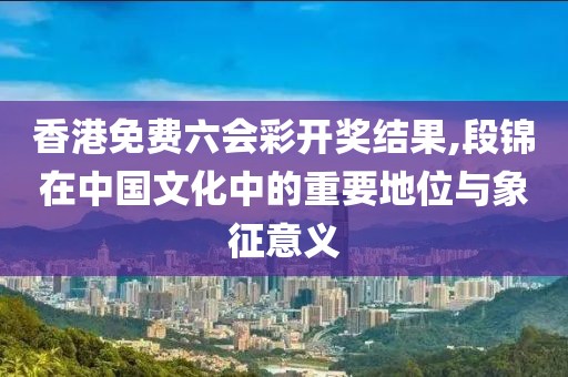 香港免費六會彩開獎結果,段錦在中國文化中的重要地位與象征意義