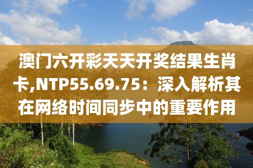 澳門六開彩天天開獎結果生肖卡,NTP55.69.75：深入解析其在網絡時間同步中的重要作用
