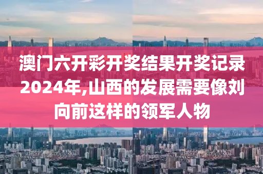 澳門六開彩開獎結果開獎記錄2024年,山西的發展需要像劉向前這樣的領軍人物