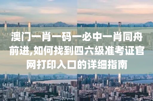 澳門一肖一碼一必中一肖同舟前進,如何找到四六級準考證官網打印入口的詳細指南