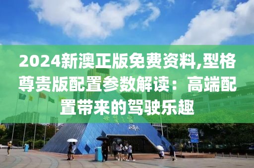 2024新澳正版免費資料,型格尊貴版配置參數解讀：高端配置帶來的駕駛樂趣