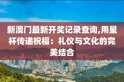 新澳門最新開獎記錄查詢,用星杯傳遞祝福：禮儀與文化的完美結合
