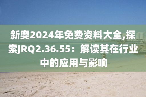 新奧2024年免費資料大全,探索JRQ2.36.55：解讀其在行業中的應用與影響
