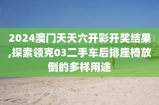 2024澳門天天六開彩開獎結果,探索領克03二手車后排座椅放倒的多樣用途