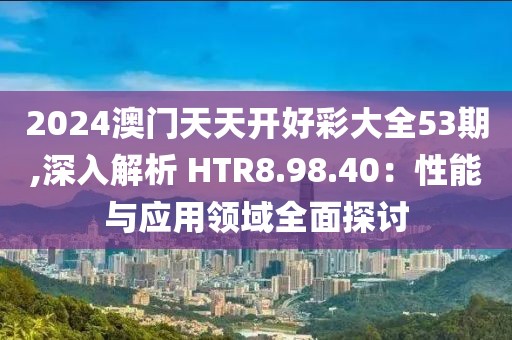 2024澳門天天開好彩大全53期,深入解析 HTR8.98.40：性能與應用領域全面探討