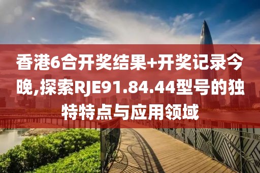 香港6合開獎結果+開獎記錄今晚,探索RJE91.84.44型號的獨特特點與應用領域