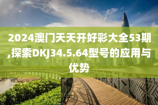2024澳門天天開好彩大全53期,探索DKJ34.5.64型號的應用與優勢