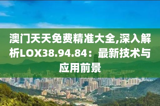 澳門天天免費精準大全,深入解析LOX38.94.84：最新技術與應用前景