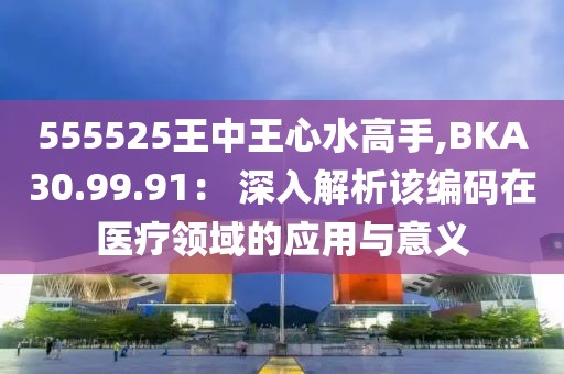 555525王中王心水高手,BKA30.99.91： 深入解析該編碼在醫療領域的應用與意義