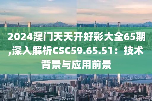 2024澳門天天開好彩大全65期,深入解析CSC59.65.51：技術背景與應用前景