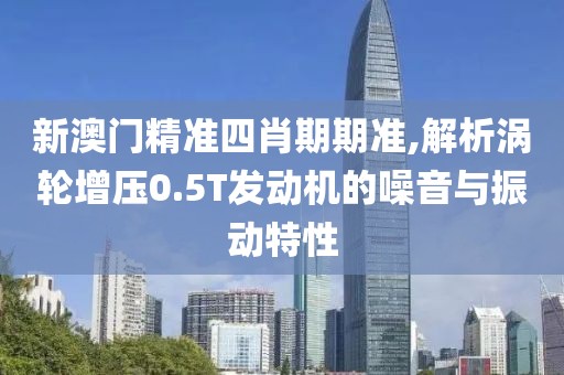 新澳門精準四肖期期準,解析渦輪增壓0.5T發動機的噪音與振動特性