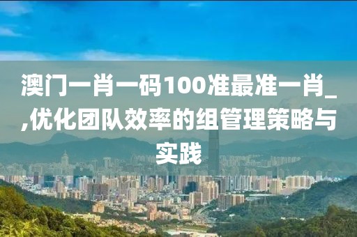 澳門一肖一碼100準最準一肖_,優化團隊效率的組管理策略與實踐