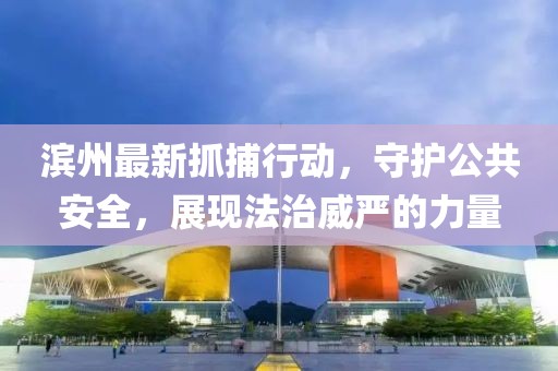 濱州最新抓捕行動，守護公共安全，展現法治威嚴的力量