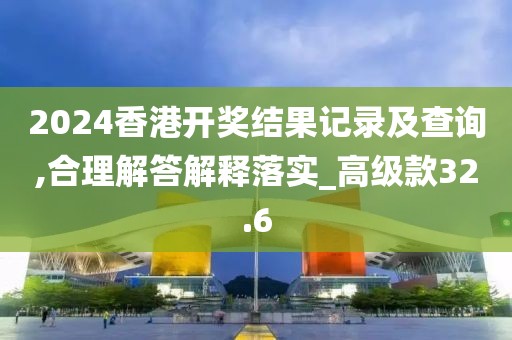 2024香港開獎結果記錄及查詢,合理解答解釋落實_高級款32.6