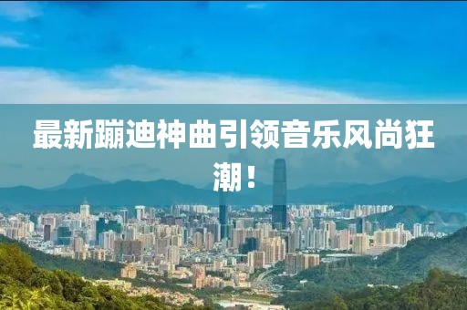 最新蹦迪神曲引領音樂風尚狂潮！