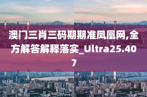 澳門三肖三碼期期準鳳凰網,全方解答解釋落實_Ultra25.407