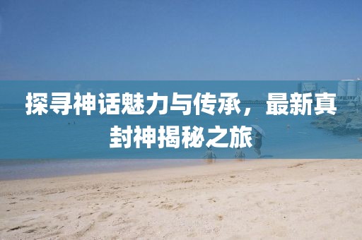探尋神話魅力與傳承，最新真封神揭秘之旅