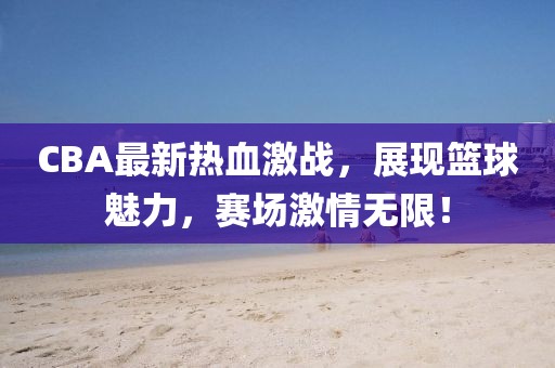 CBA最新熱血激戰，展現籃球魅力，賽場激情無限！