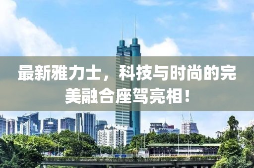 最新雅力士，科技與時尚的完美融合座駕亮相！