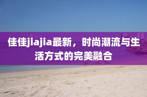 佳佳jiajia最新，時尚潮流與生活方式的完美融合