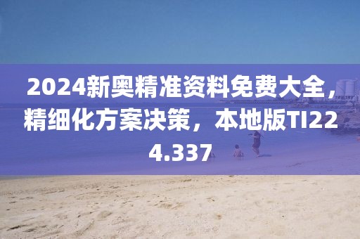 2024新奧精準資料免費大全，精細化方案決策，本地版TI224.337