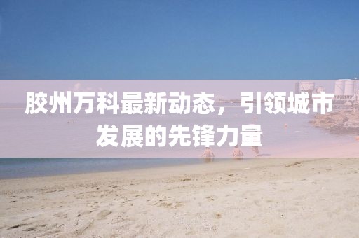 膠州萬科最新動態，引領城市發展的先鋒力量