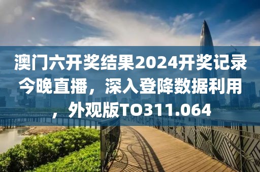 澳門六開獎結果2024開獎記錄今晚直播，深入登降數據利用，外觀版TO311.064