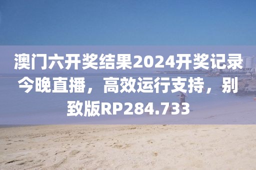 澳門六開獎結果2024開獎記錄今晚直播，高效運行支持，別致版RP284.733