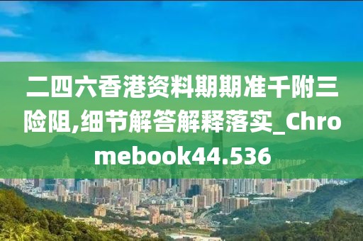 二四六香港資料期期準千附三險阻,細節解答解釋落實_Chromebook44.536