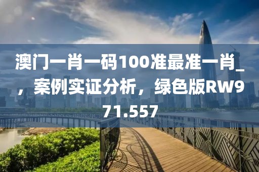 澳門一肖一碼100準最準一肖_，案例實證分析，綠色版RW971.557