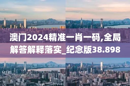 澳門2024精準一肖一碼,全局解答解釋落實_紀念版38.898