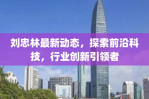 劉忠林最新動態，探索前沿科技，行業創新引領者