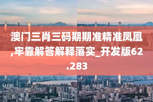 澳門三肖三碼期期準精準鳳凰,牢靠解答解釋落實_開發版62.283