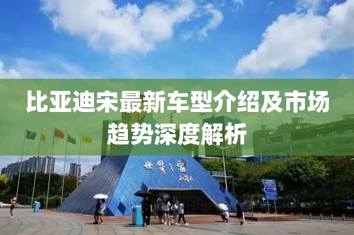比亞迪宋最新車型介紹及市場趨勢深度解析