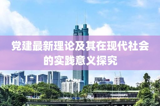 黨建最新理論及其在現代社會的實踐意義探究