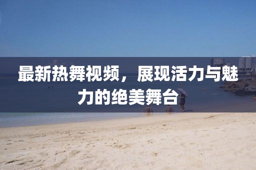 最新熱舞視頻，展現活力與魅力的絕美舞臺
