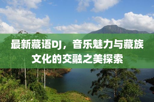最新藏語DJ，音樂魅力與藏族文化的交融之美探索