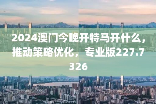 2024澳門今晚開特馬開什么，推動策略優化，專業版227.7326
