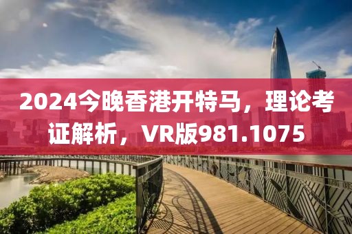 2024今晚香港開特馬，理論考證解析，VR版981.1075