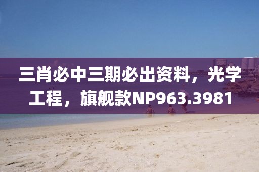 三肖必中三期必出資料，光學工程，旗艦款NP963.3981