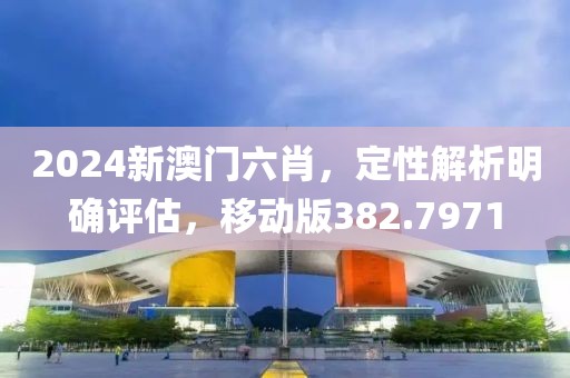 2024新澳門六肖，定性解析明確評估，移動版382.7971